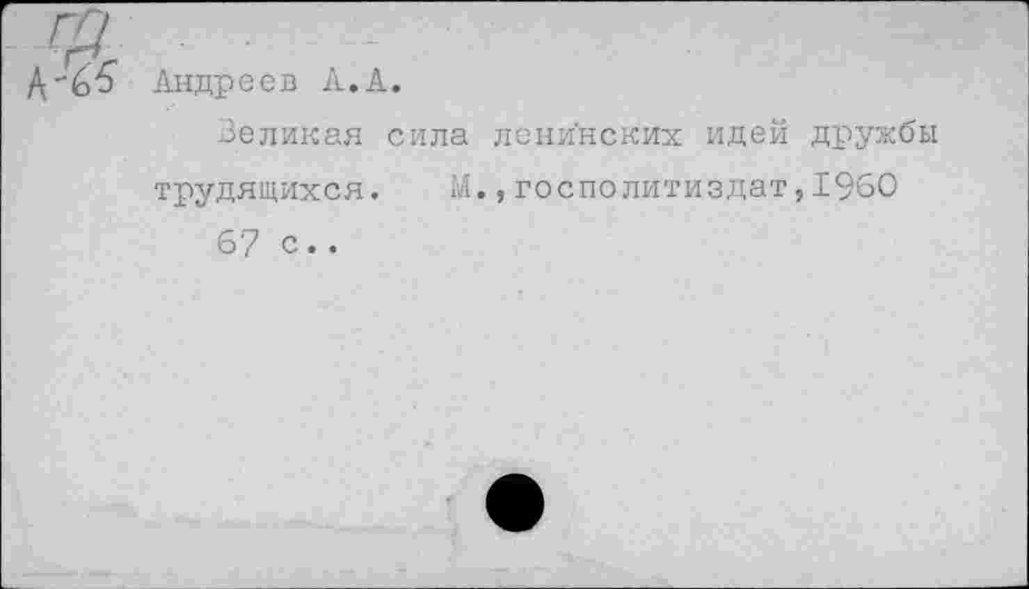 ﻿гр
Д-^6" Андреев к,к.
Великая сила ленинских идей дружбы трудящихся. М.,госполитиздат,1960 6'7 с..